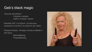 Closures everywhere!
Contents, modules,
waitFor, browser, interact
Rewritten AST “a la Spock”, so that every
expression is turned in an assert (in ats, waits)
Wrapped classes - all page, browser available in
test specs
MethodMissing,
PropertyMissing
Geb’s black magic
 