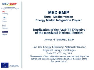 Euro-Mediterranean
Energy Market Integration Project



  Germany




  France




  Lebanon
                                             Implication of the Arab EE Directive
  Belgium
                                              to the mandated National Entities

                                                          Ammar Al-Taher/MED-EMIP


                                            End Use Energy Efficiency: National Plans for
                                                    Regional Energy Challenges
                                                            Tunis, 26th – 27th, July, 2010
                                         “The contents of this publication are the sole responsibility of the
                                           author and can in no way be taken to reflect the views of the
                                                                 European Union”.
                This project is funded
                by the European Union
 