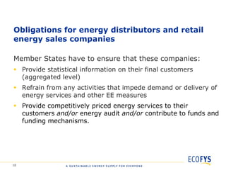 Obligations for energy distributors and retail
energy sales companies

Member States have to ensure that these companies:
 Provide statistical information on their final customers
  (aggregated level)
 Refrain from any activities that impede demand or delivery of
  energy services and other EE measures
 Provide competitively priced energy services to their
  customers and/or energy audit and/or contribute to funds and
  funding mechanisms.




10
 