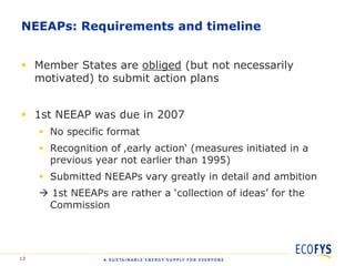 NEEAPs: Requirements and timeline


 Member States are obliged (but not necessarily
  motivated) to submit action plans


 1st NEEAP was due in 2007
      No specific format
      Recognition of ‚early action„ (measures initiated in a
       previous year not earlier than 1995)
      Submitted NEEAPs vary greatly in detail and ambition
      1st NEEAPs are rather a „collection of ideas‟ for the
      Commission




13
 
