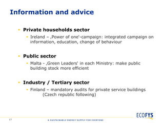 Information and advice

      Private households sector
         Ireland – ‚Power of one„-campaign: integrated campaign on
          information, education, change of behaviour


      Public sector
         Malta - ‚Green Leaders„ in each Ministry: make public
          building stock more efficient


      Industry / Tertiary sector
         Finland – mandatory audits for private service buildings
                (Czech republic following)




17
 