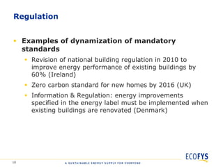 Regulation


 Examples of dynamization of mandatory
  standards
      Revision of national building regulation in 2010 to
       improve energy performance of existing buildings by
       60% (Ireland)
      Zero carbon standard for new homes by 2016 (UK)
      Information & Regulation: energy improvements
       specified in the energy label must be implemented when
       existing buildings are renovated (Denmark)




18
 
