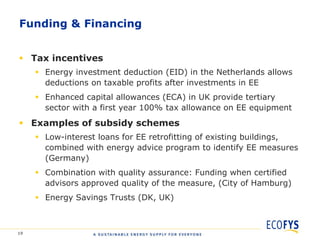 Funding & Financing


 Tax incentives
      Energy investment deduction (EID) in the Netherlands allows
       deductions on taxable profits after investments in EE
      Enhanced capital allowances (ECA) in UK provide tertiary
       sector with a first year 100% tax allowance on EE equipment
 Examples of subsidy schemes
      Low-interest loans for EE retrofitting of existing buildings,
       combined with energy advice program to identify EE measures
       (Germany)
      Combination with quality assurance: Funding when certified
       advisors approved quality of the measure, (City of Hamburg)
      Energy Savings Trusts (DK, UK)



19
 