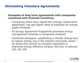 Stimulating Voluntary Agreements


 Examples of long term agreements with companies
  combined with financial incentives
      Companies which have signed the “energy conservation
       agreement” can get higher rates of subsidies for energy
       audits (Finland)
      An Energy Agreement Programme promotes energy
       management schemes in companies (Ireland)
      Combined strategies: establishing a climate change levy
       to reduce energy use in the industry and public sector –
       for those who commit to emission reductions or
       improved energy efficiency targets, this levy is reduced
       (UK, DK, SE)



22
 