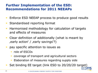 Further Implementation of the ESD:
Recommendations for 2011 NEEAPs

 Enforce ESD NEEAP process to produce good results
 Standardised reporting format
 Harmonised methodology for calculation of targets
  and effects of measures
 Clear definition of additionally (what is meant by
  ‚early action„ / ‚early savings„?)
 pay specific attention to issues as
      role of ESCOs
      coverage of transport and agricultural sectors
      Elaboration of measures regarding supply side
 Set binding EE target (link ESD to 20/20/20 target)
25
 