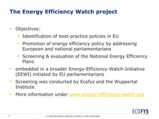 The Energy Efficiency Watch project


 Objectives:
     Identification of best-practice policies in EU
     Promotion of energy efficiency policy by addressing
      European and national parliamentarians
     Screening & evaluation of the National Energy Efficiency
      Plans
 embedded in a broader Energy-Efficiency-Watch-Initiative
  (EEWI) initiated by EU parliamentarians
 Screening was conducted by Ecofys and the Wuppertal
  Institute
 More information under www.energy-efficiency-watch.org



2
 