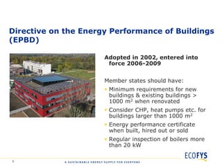 Directive on the Energy Performance of Buildings
(EPBD)

                      Adopted in 2002, entered into
                       force 2006-2009


                      Member states should have:
                       Minimum requirements for new
                        buildings & existing buildings >
                        1000 m2 when renovated
                       Consider CHP, heat pumps etc. for
                        buildings larger than 1000 m2
                       Energy performance certificate
                        when built, hired out or sold
                       Regular inspection of boilers more
                        than 20 kW

5
 