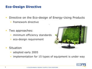 Eco-Design Directive


 Directive on the Eco-design of Energy-Using Products
     framework directive


 Two approaches:
     minimum efficiency standards
     eco-design requirement


 Situation
     adopted early 2005
     implementation for 15 types of equipment is under way


6
 