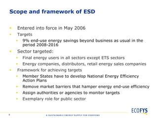 Scope and framework of ESD


   Entered into force in May 2006
   Targets
       9% end-use energy savings beyond business as usual in the
        period 2008-2016
   Sector targeted:
       Final energy users in all sectors except ETS sectors
       Energy companies, distributors, retail energy sales companies
   Framework for achieving targets
       Member States have to develop National Energy Efficiency
        Action Plans
       Remove market barriers that hamper energy end-use efficiency
       Assign authorities or agencies to monitor targets
       Exemplary role for public sector


8
 