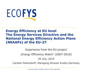 Energy Efficiency at EU level
The Energy Services Directive and the
National Energy Efficiency Action Plans
(NEAAPs) of the EU-27

              Experience from the EU project
          ‚Energy Efficiency Watch„ (2007-2010)
                        26 July, 2010
    Carsten Petersdorff, Managing Director Ecofys Germany

0
 