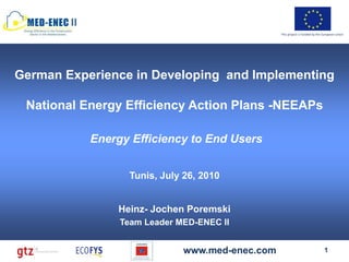 II
                                                  This project is funded by the European Union




German Experience in Developing and Implementing

 National Energy Efficiency Action Plans -NEEAPs

             Energy Efficiency to End Users


                    Tunis, July 26, 2010


                 Heinz- Jochen Poremski
                  Team Leader MED-ENEC II


                               www.med-enec.com                                 1
 