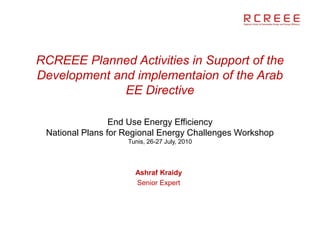 RCREEE Planned Activities in Support of the
Development and implementaion of the Arab
              EE Directive

                 End Use Energy Efficiency
 National Plans for Regional Energy Challenges Workshop
                    Tunis, 26-27 July, 2010




                      Ashraf Kraidy
                      Senior Expert
 