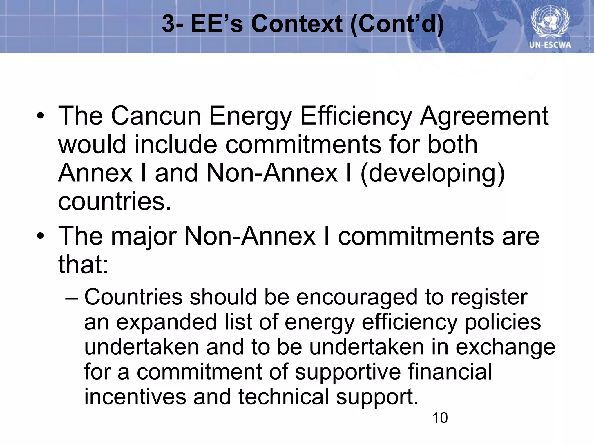 3- EE’s Context (Cont’d)


• The Cancun Energy Efficiency Agreement
  would include commitments for both
  Annex I and Non-Annex I (developing)
  countries.
• The major Non-Annex I commitments are
  that:
  – Countries should be encouraged to register
    an expanded list of energy efficiency policies
    undertaken and to be undertaken in exchange
    for a commitment of supportive financial
    incentives and technical support.
                                     10
 