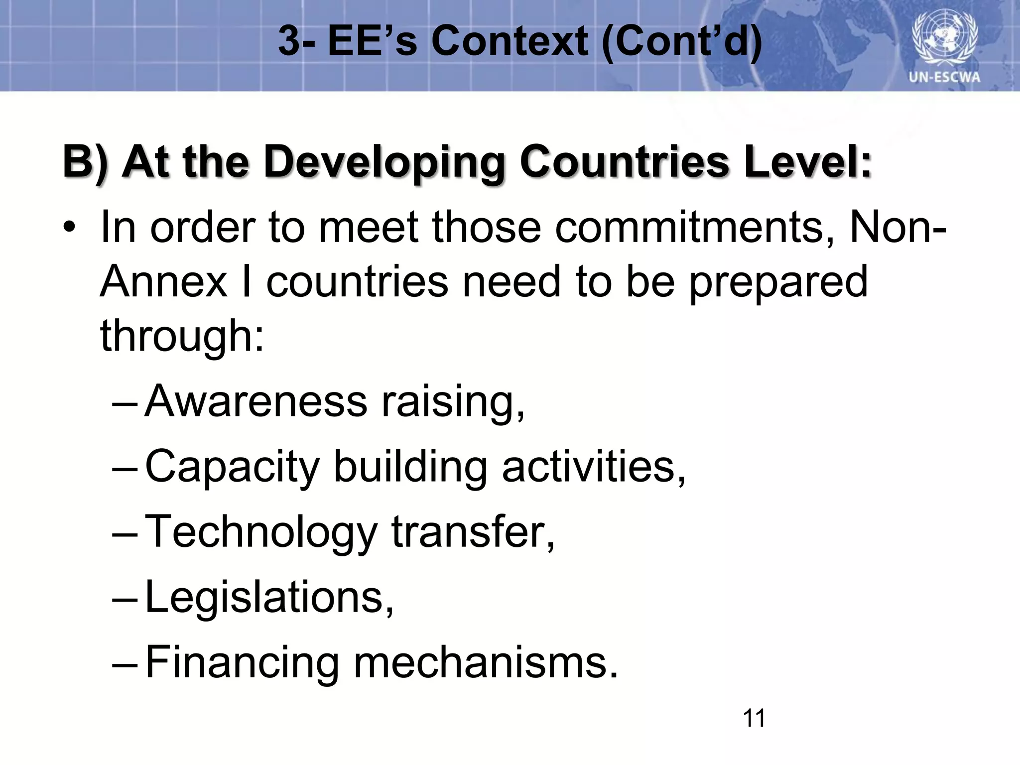 3- EE’s Context (Cont’d)

B) At the Developing Countries Level:
• In order to meet those commitments, Non-
  Annex I countries need to be prepared
  through:
   – Awareness raising,
   – Capacity building activities,
   – Technology transfer,
   – Legislations,
   – Financing mechanisms.
                                11
 