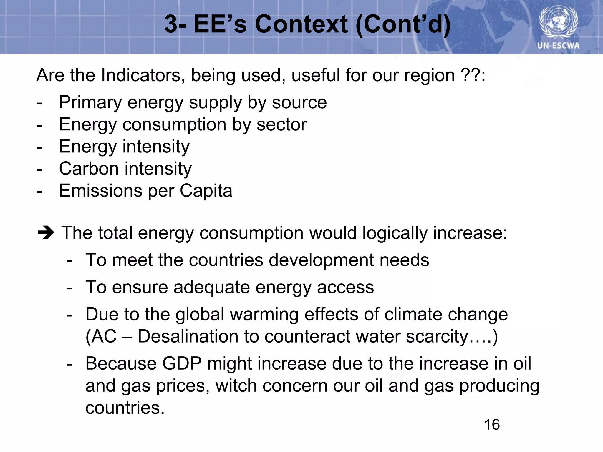 3- EE’s Context (Cont’d)
Are the Indicators, being used, useful for our region ??:
- Primary energy supply by source
- Energy consumption by sector
- Energy intensity
- Carbon intensity
- Emissions per Capita

 The total energy consumption would logically increase:
  - To meet the countries development needs
  - To ensure adequate energy access
  - Due to the global warming effects of climate change
    (AC – Desalination to counteract water scarcity….)
  - Because GDP might increase due to the increase in oil
    and gas prices, witch concern our oil and gas producing
    countries.
                                                        16
 
