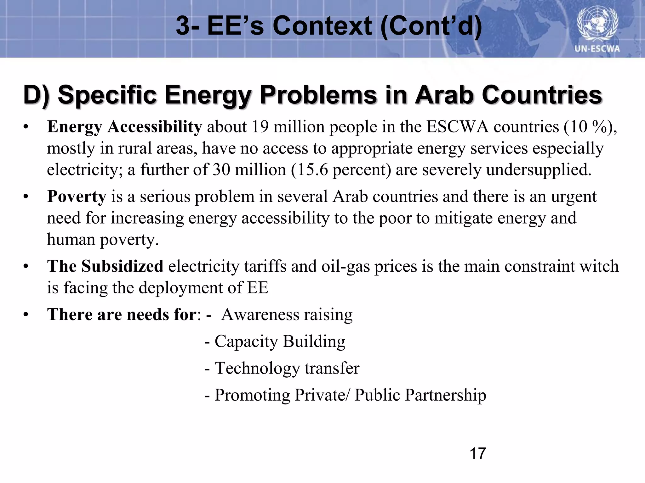 3- EE’s Context (Cont’d)

D) Specific Energy Problems in Arab Countries
• Energy Accessibility about 19 million people in the ESCWA countries (10 %),
  mostly in rural areas, have no access to appropriate energy services especially
  electricity; a further of 30 million (15.6 percent) are severely undersupplied.
• Poverty is a serious problem in several Arab countries and there is an urgent
  need for increasing energy accessibility to the poor to mitigate energy and
  human poverty.
• The Subsidized electricity tariffs and oil-gas prices is the main constraint witch
  is facing the deployment of EE
• There are needs for: - Awareness raising
                          - Capacity Building
                          - Technology transfer
                          - Promoting Private/ Public Partnership


                                                              17
 