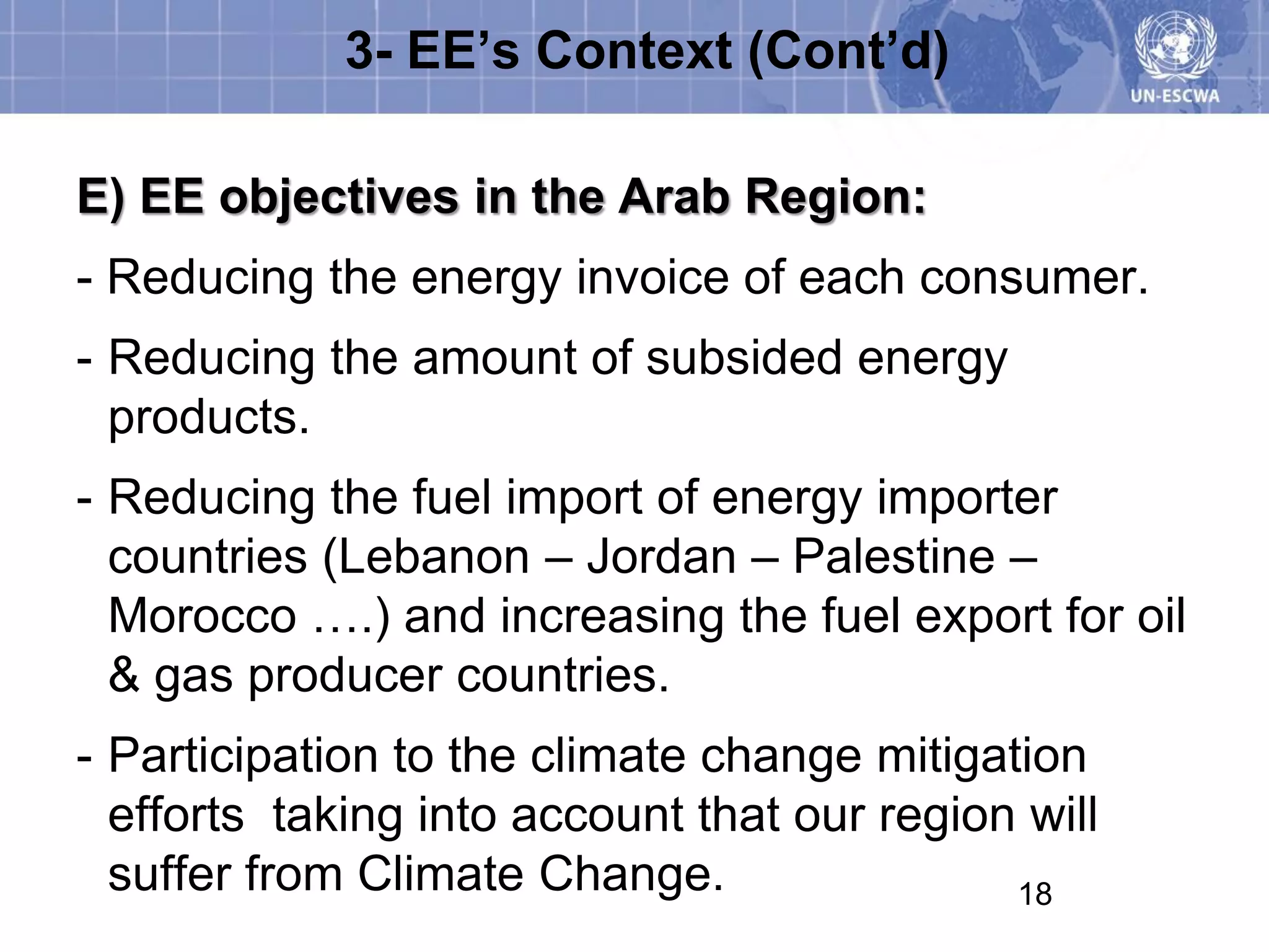 3- EE’s Context (Cont’d)

E) EE objectives in the Arab Region:
- Reducing the energy invoice of each consumer.
- Reducing the amount of subsided energy
  products.
- Reducing the fuel import of energy importer
  countries (Lebanon – Jordan – Palestine –
  Morocco ….) and increasing the fuel export for oil
  & gas producer countries.
- Participation to the climate change mitigation
  efforts taking into account that our region will
  suffer from Climate Change.                18
 
