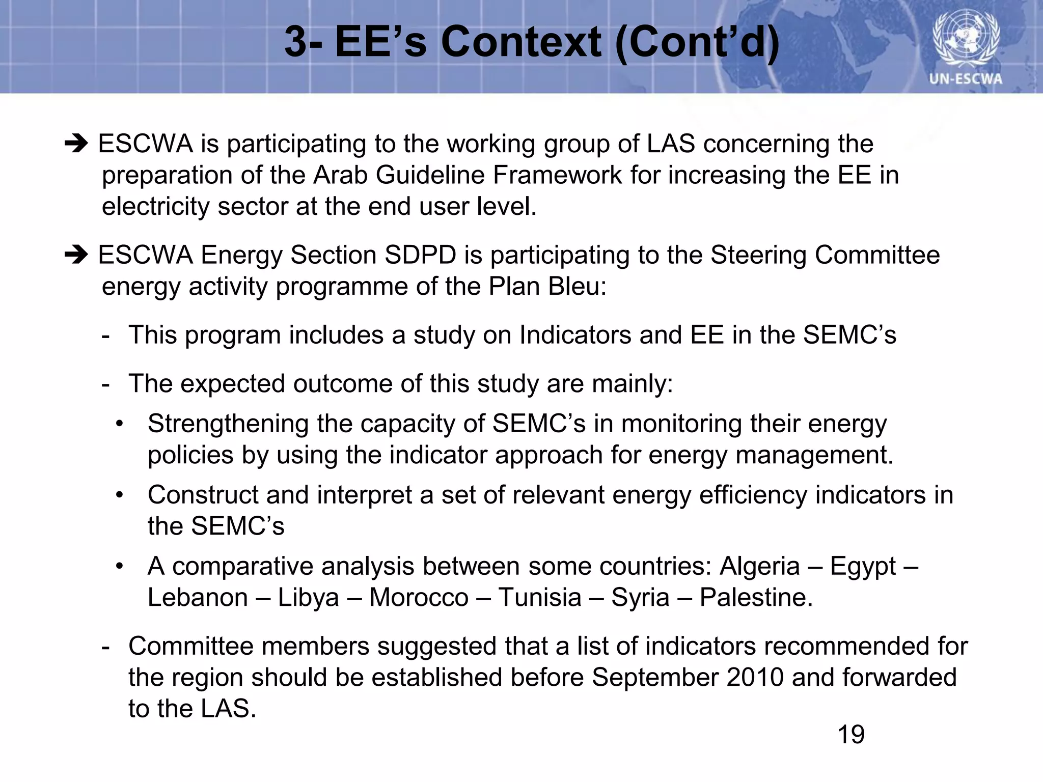 3- EE’s Context (Cont’d)

 ESCWA is participating to the working group of LAS concerning the
  preparation of the Arab Guideline Framework for increasing the EE in
  electricity sector at the end user level.
 ESCWA Energy Section SDPD is participating to the Steering Committee
  energy activity programme of the Plan Bleu:
   - This program includes a study on Indicators and EE in the SEMC’s
   - The expected outcome of this study are mainly:
    • Strengthening the capacity of SEMC’s in monitoring their energy
      policies by using the indicator approach for energy management.
    • Construct and interpret a set of relevant energy efficiency indicators in
      the SEMC’s
    • A comparative analysis between some countries: Algeria – Egypt –
      Lebanon – Libya – Morocco – Tunisia – Syria – Palestine.
   - Committee members suggested that a list of indicators recommended for
     the region should be established before September 2010 and forwarded
     to the LAS.
                                                                19
 