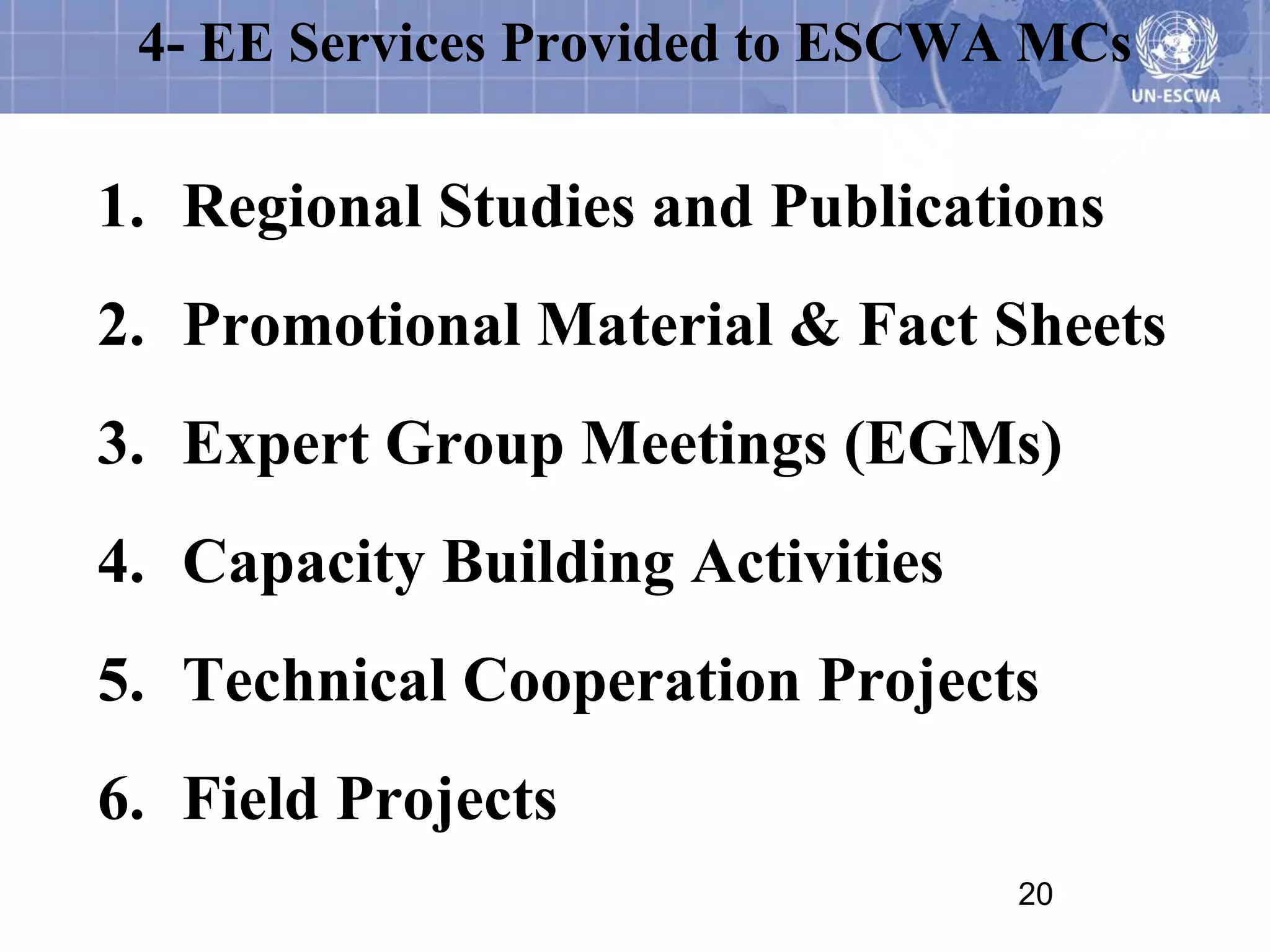4- EE Services Provided to ESCWA MCs

1. Regional Studies and Publications
2. Promotional Material & Fact Sheets
3. Expert Group Meetings (EGMs)
4. Capacity Building Activities
5. Technical Cooperation Projects
6. Field Projects
                                  20
 