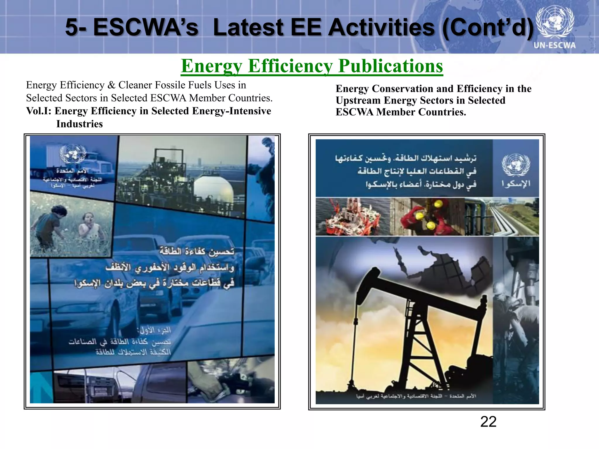 5- ESCWA’s Latest EE Activities (Cont’d)
                                 Energy Efficiency Publications
Energy Efficiency & Cleaner Fossile Fuels Uses in       Energy Conservation and Efficiency in the
Selected Sectors in Selected ESCWA Member Countries.    Upstream Energy Sectors in Selected
Vol.I: Energy Efficiency in Selected Energy-Intensive   ESCWA Member Countries.
       Industries




                                                                                      22
 