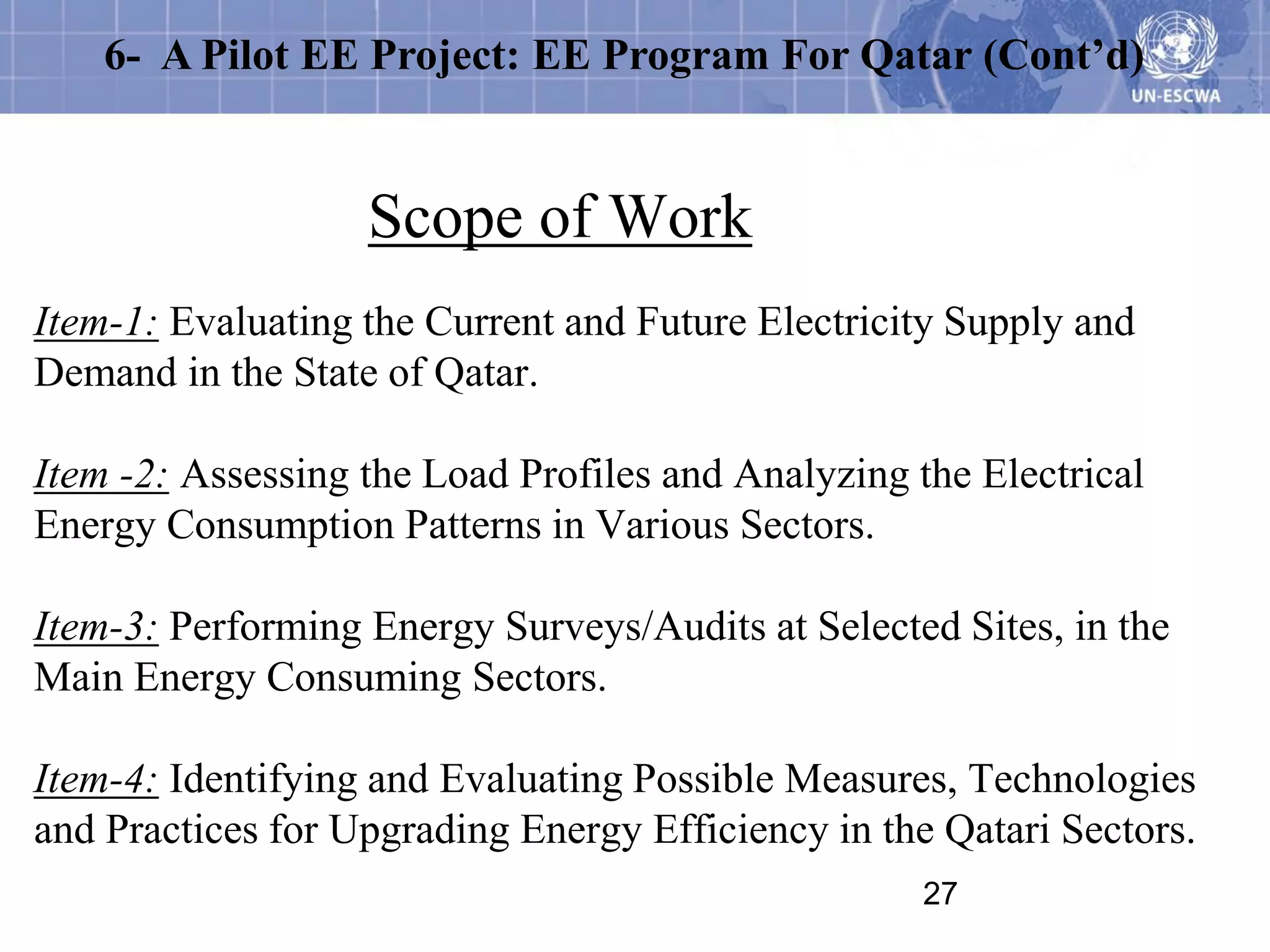 6- A Pilot EE Project: EE Program For Qatar (Cont’d)


                   Scope of Work
Item-1: Evaluating the Current and Future Electricity Supply and
Demand in the State of Qatar.

Item -2: Assessing the Load Profiles and Analyzing the Electrical
Energy Consumption Patterns in Various Sectors.

Item-3: Performing Energy Surveys/Audits at Selected Sites, in the
Main Energy Consuming Sectors.

Item-4: Identifying and Evaluating Possible Measures, Technologies
and Practices for Upgrading Energy Efficiency in the Qatari Sectors.
                                                    27
 