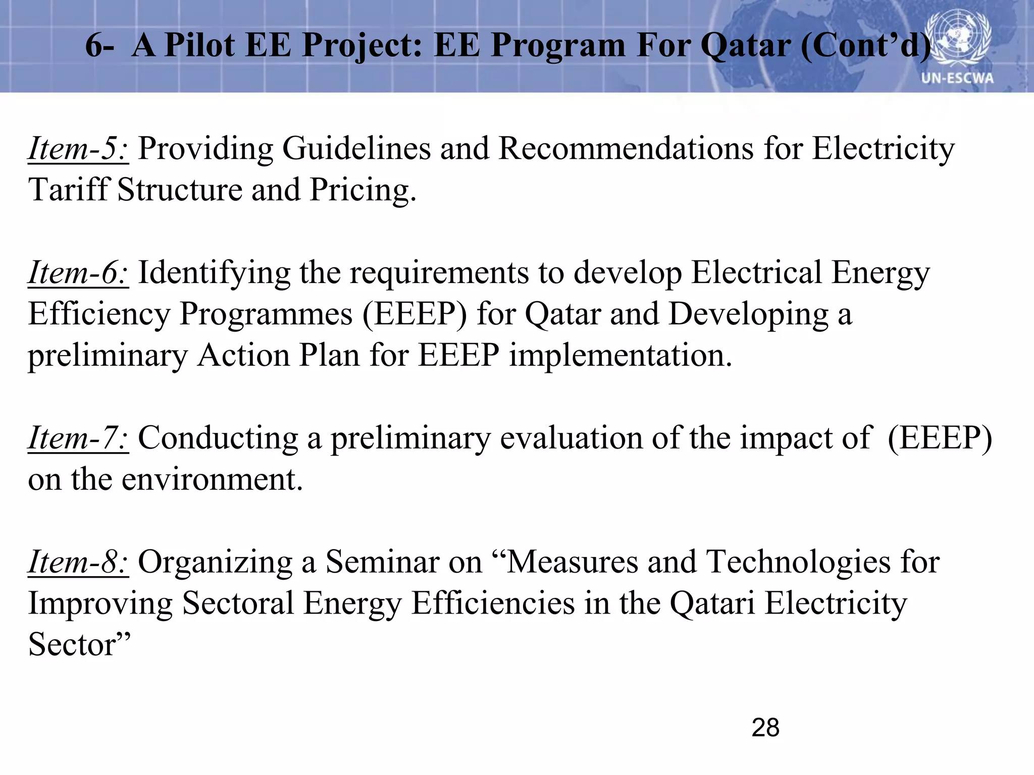 6- A Pilot EE Project: EE Program For Qatar (Cont’d)

Item-5: Providing Guidelines and Recommendations for Electricity
Tariff Structure and Pricing.

Item-6: Identifying the requirements to develop Electrical Energy
Efficiency Programmes (EEEP) for Qatar and Developing a
preliminary Action Plan for EEEP implementation.

Item-7: Conducting a preliminary evaluation of the impact of (EEEP)
on the environment.

Item-8: Organizing a Seminar on “Measures and Technologies for
Improving Sectoral Energy Efficiencies in the Qatari Electricity
Sector”

                                                    28
 