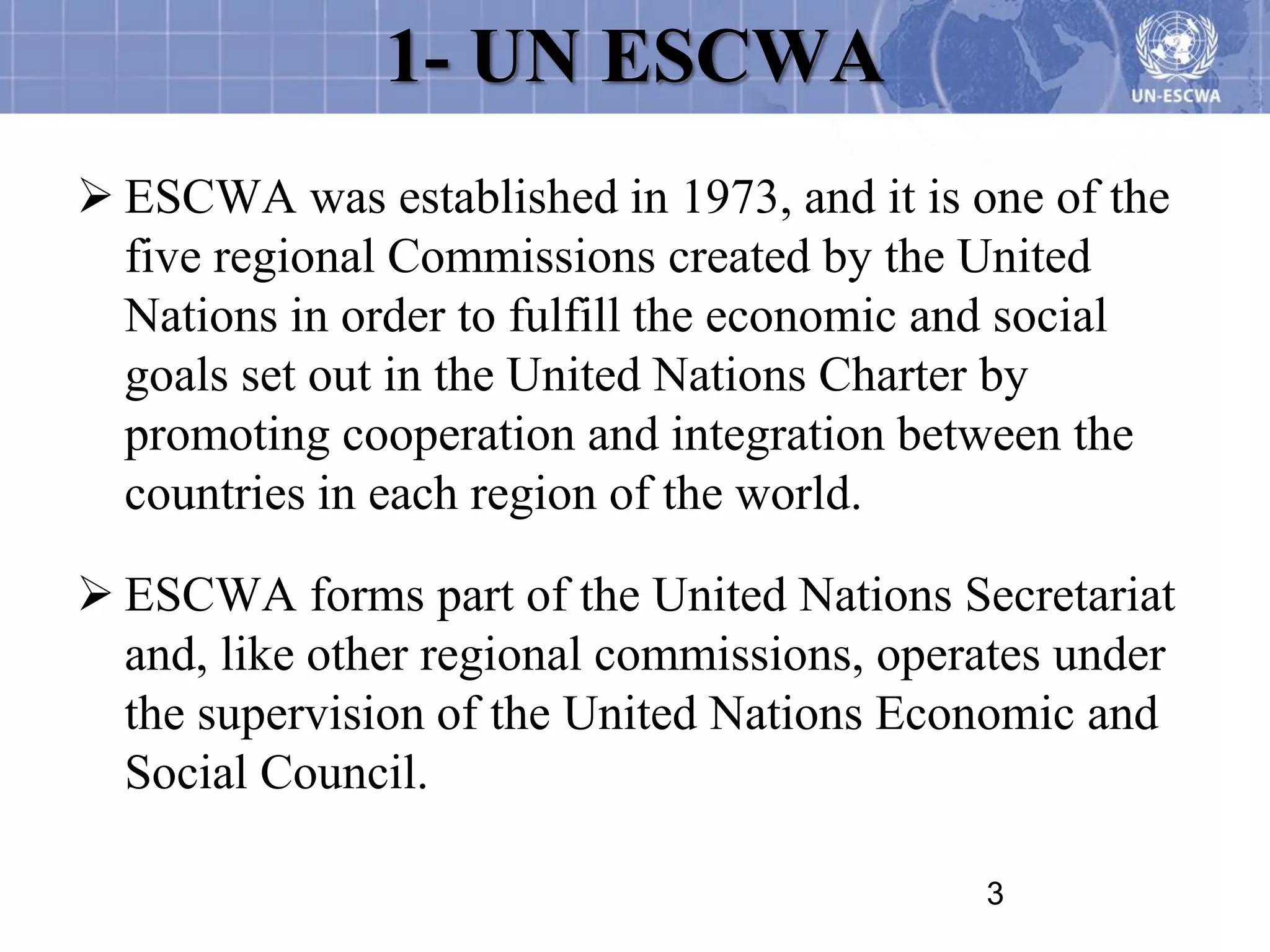1- UN ESCWA
 ESCWA was established in 1973, and it is one of the
  five regional Commissions created by the United
  Nations in order to fulfill the economic and social
  goals set out in the United Nations Charter by
  promoting cooperation and integration between the
  countries in each region of the world.

 ESCWA forms part of the United Nations Secretariat
  and, like other regional commissions, operates under
  the supervision of the United Nations Economic and
  Social Council.

                                            3
 