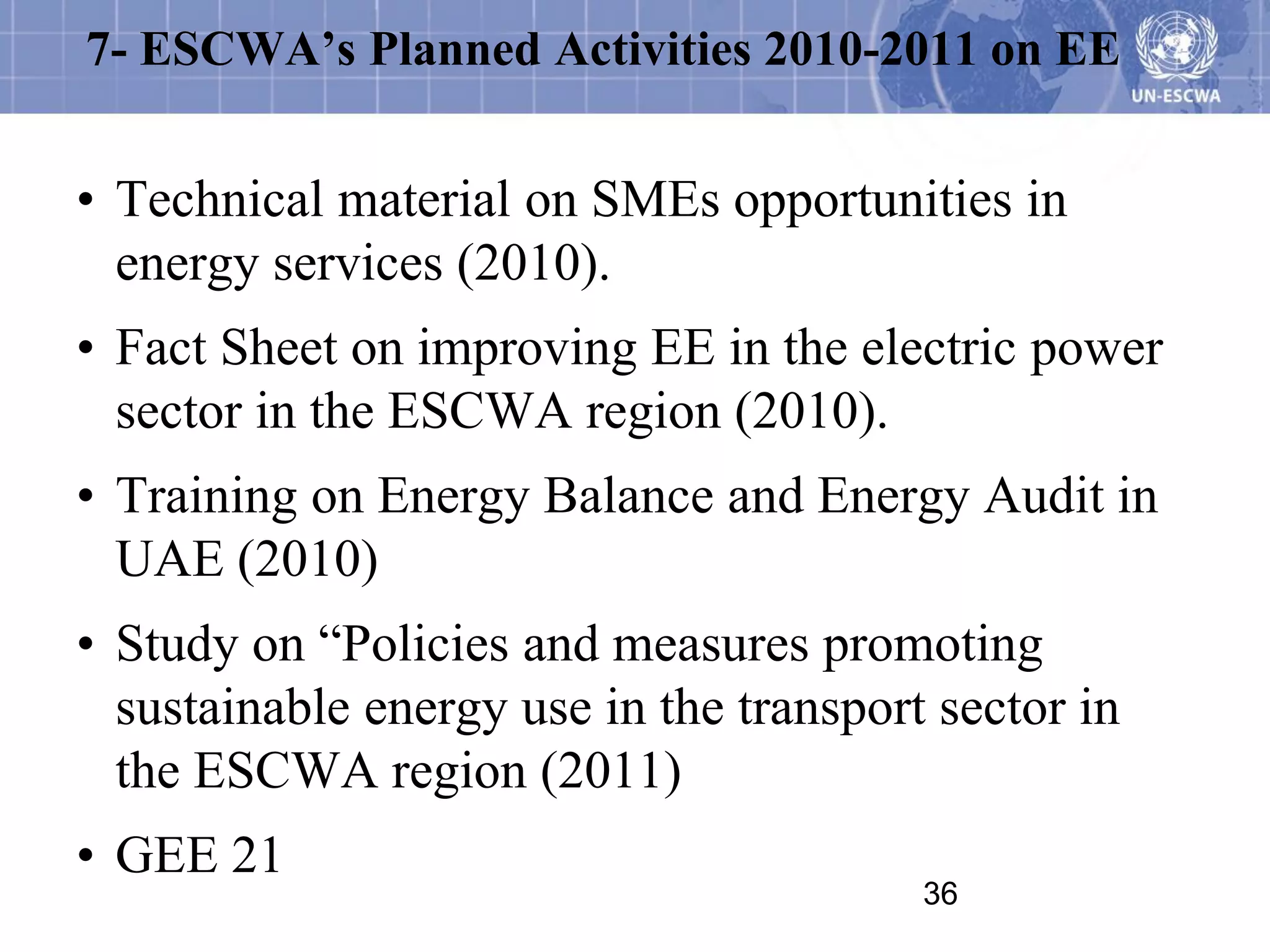 7- ESCWA’s Planned Activities 2010-2011 on EE


• Technical material on SMEs opportunities in
  energy services (2010).
• Fact Sheet on improving EE in the electric power
  sector in the ESCWA region (2010).
• Training on Energy Balance and Energy Audit in
  UAE (2010)
• Study on “Policies and measures promoting
  sustainable energy use in the transport sector in
  the ESCWA region (2011)
• GEE 21
                                         36
 