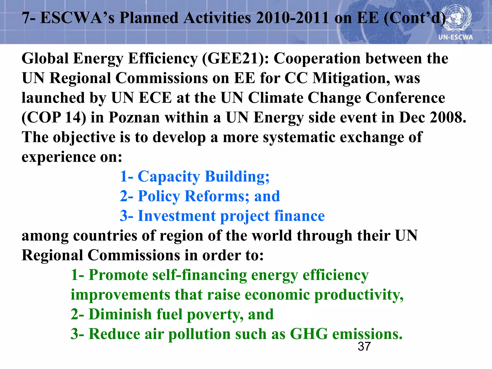 7- ESCWA’s Planned Activities 2010-2011 on EE (Cont’d)

Global Energy Efficiency (GEE21): Cooperation between the
UN Regional Commissions on EE for CC Mitigation, was
launched by UN ECE at the UN Climate Change Conference
(COP 14) in Poznan within a UN Energy side event in Dec 2008.
The objective is to develop a more systematic exchange of
experience on:
              1- Capacity Building;
              2- Policy Reforms; and
              3- Investment project finance
among countries of region of the world through their UN
Regional Commissions in order to:
       1- Promote self-financing energy efficiency
       improvements that raise economic productivity,
       2- Diminish fuel poverty, and
       3- Reduce air pollution such as GHG emissions.
                                              37
 