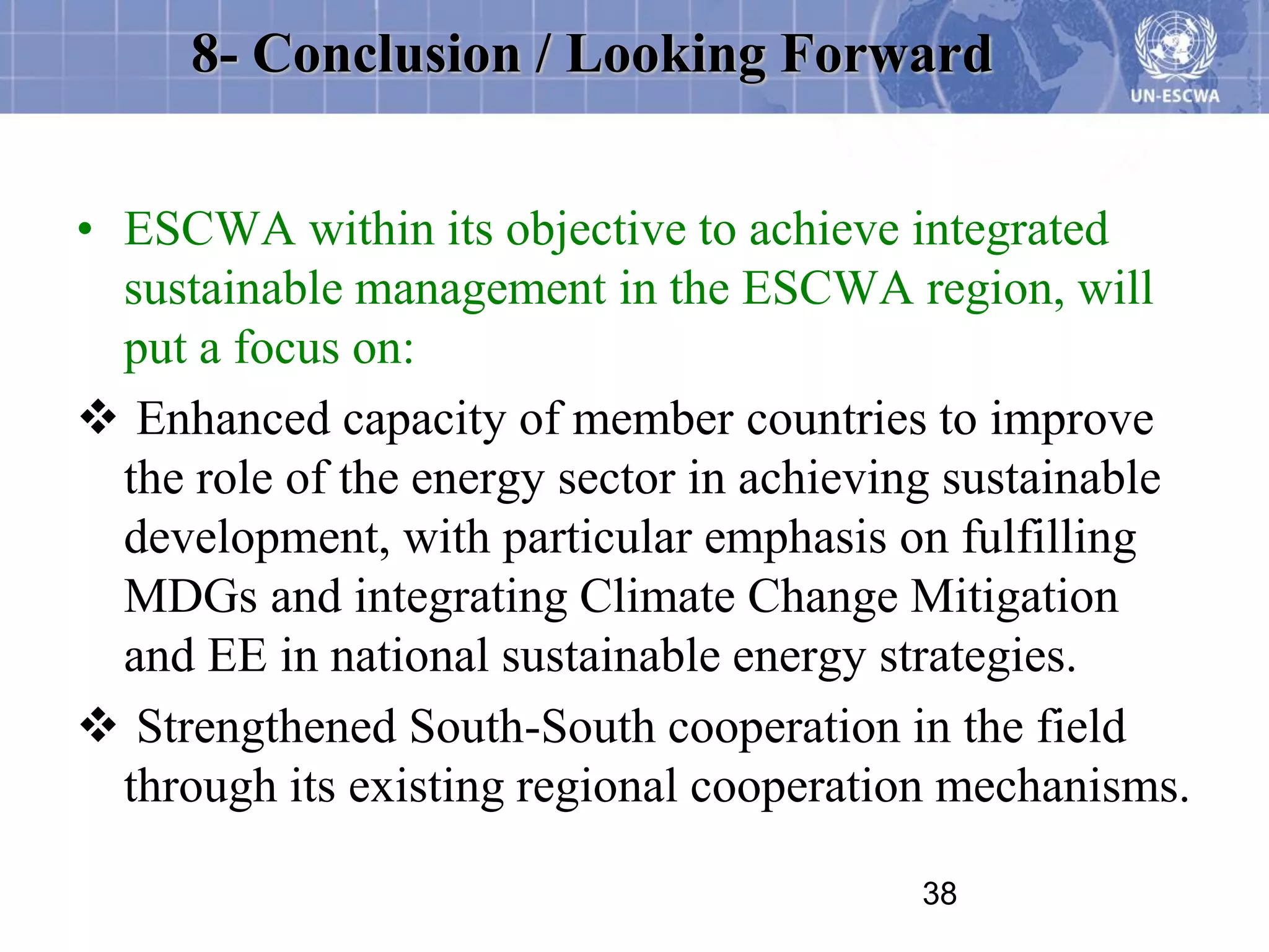 8- Conclusion / Looking Forward


• ESCWA within its objective to achieve integrated
  sustainable management in the ESCWA region, will
  put a focus on:
 Enhanced capacity of member countries to improve
  the role of the energy sector in achieving sustainable
  development, with particular emphasis on fulfilling
  MDGs and integrating Climate Change Mitigation
  and EE in national sustainable energy strategies.
 Strengthened South-South cooperation in the field
  through its existing regional cooperation mechanisms.

                                          38
 