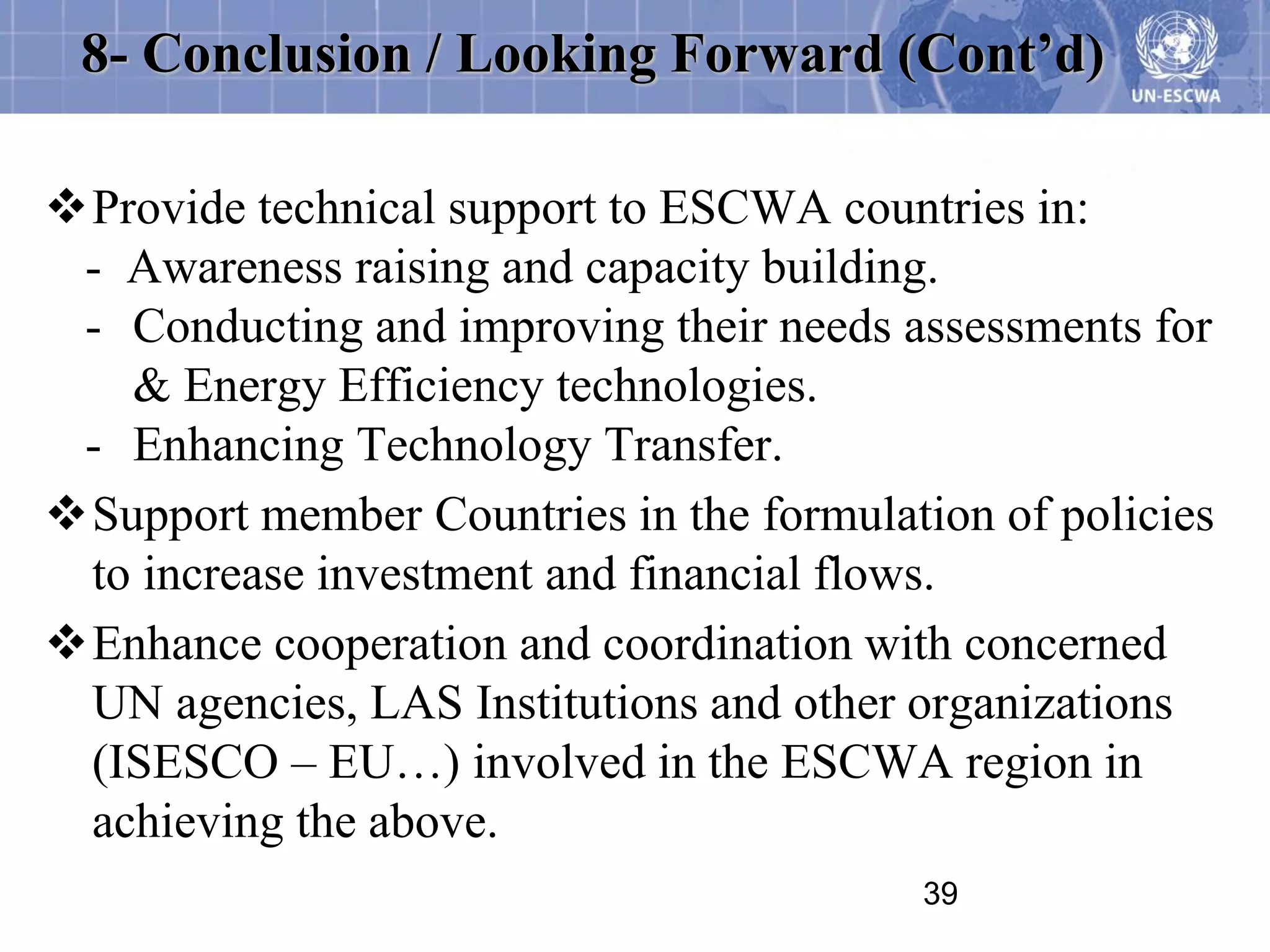 8- Conclusion / Looking Forward (Cont’d)

Provide technical support to ESCWA countries in:
 - Awareness raising and capacity building.
 - Conducting and improving their needs assessments for
   & Energy Efficiency technologies.
 - Enhancing Technology Transfer.
Support member Countries in the formulation of policies
 to increase investment and financial flows.
Enhance cooperation and coordination with concerned
 UN agencies, LAS Institutions and other organizations
 (ISESCO – EU…) involved in the ESCWA region in
 achieving the above.
                                          39
 