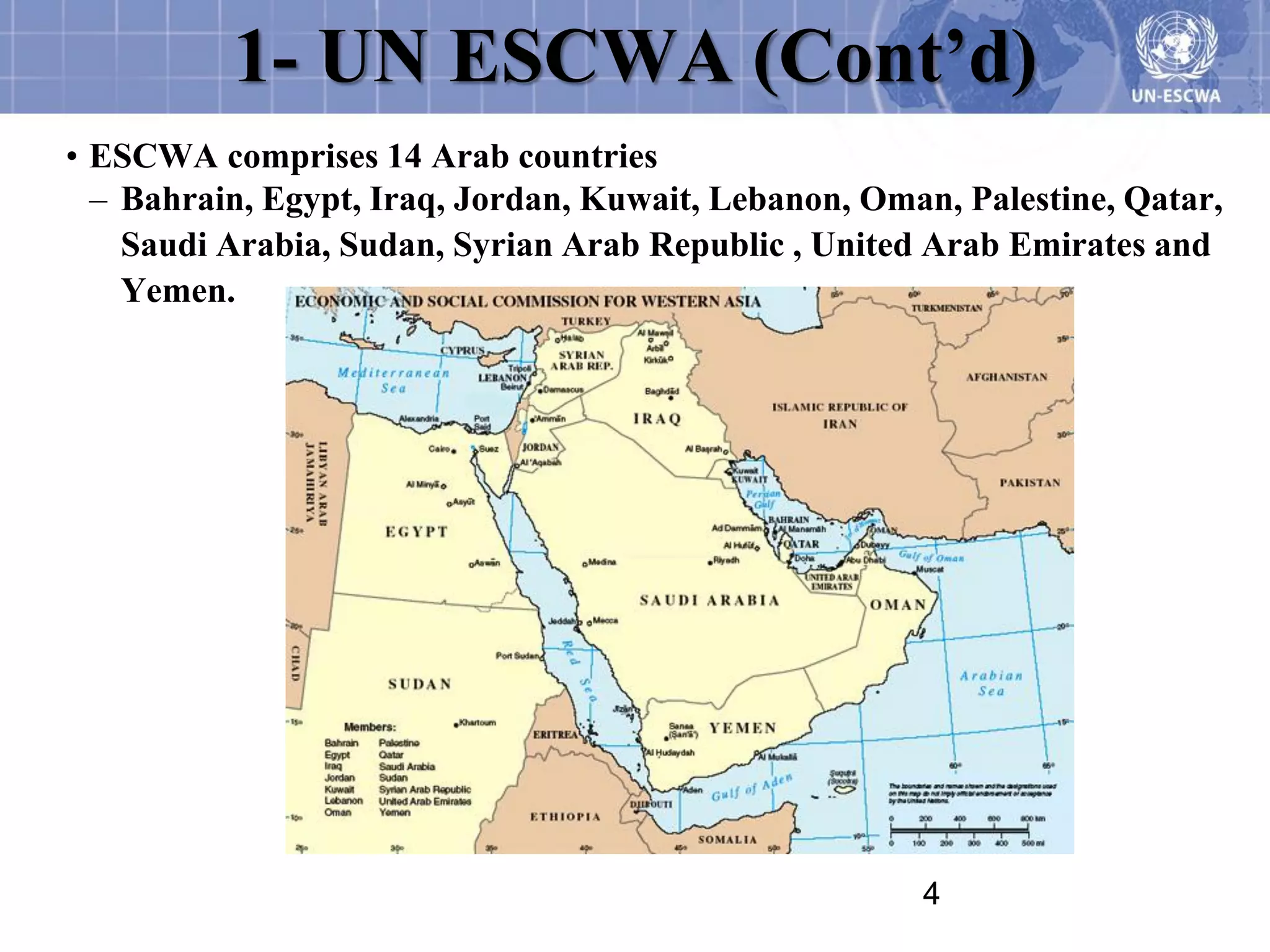 1- UN ESCWA (Cont’d)
• ESCWA comprises 14 Arab countries
  – Bahrain, Egypt, Iraq, Jordan, Kuwait, Lebanon, Oman, Palestine, Qatar,
    Saudi Arabia, Sudan, Syrian Arab Republic , United Arab Emirates and
    Yemen.




                                                      4
 