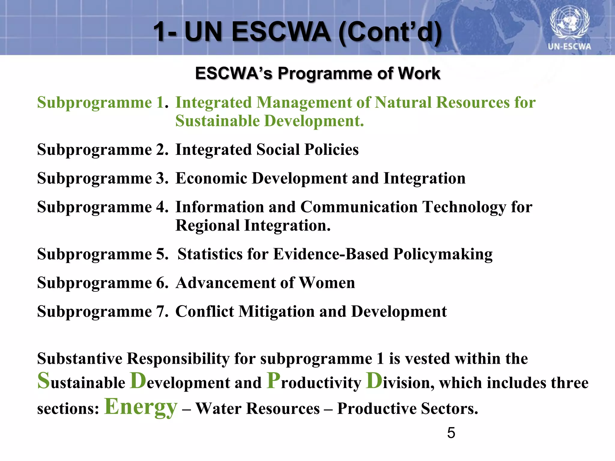1- UN ESCWA (Cont’d)
                    ESCWA’s Programme of Work
Subprogramme 1. Integrated Management of Natural Resources for
                Sustainable Development.
Subprogramme 2. Integrated Social Policies
Subprogramme 3. Economic Development and Integration
Subprogramme 4. Information and Communication Technology for
                Regional Integration.
Subprogramme 5. Statistics for Evidence-Based Policymaking
Subprogramme 6. Advancement of Women
Subprogramme 7. Conflict Mitigation and Development

Substantive Responsibility for subprogramme 1 is vested within the
Sustainable Development and Productivity Division, which includes three
sections: Energy – Water Resources – Productive Sectors.
                                                    5
 
