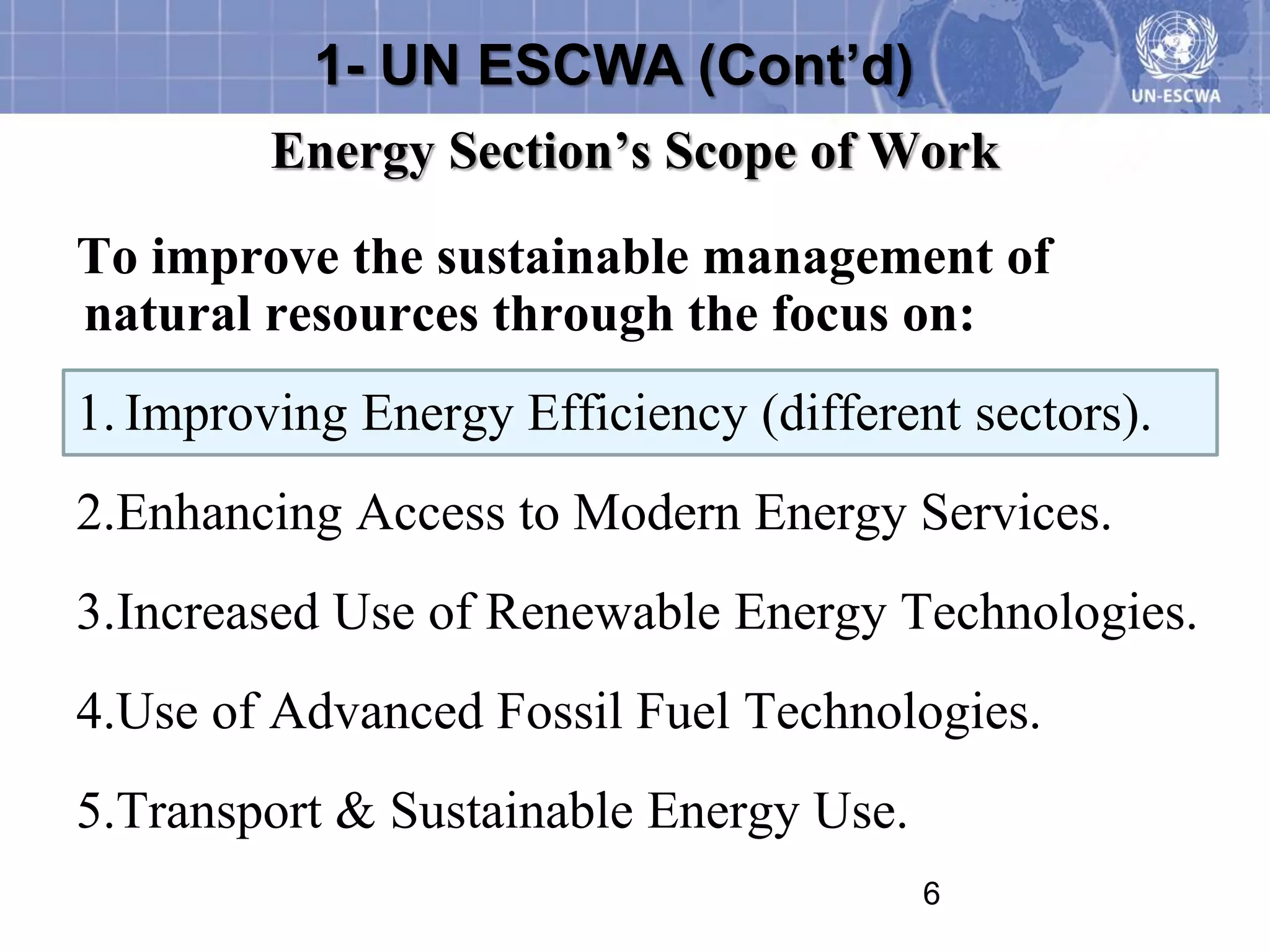 1- UN ESCWA (Cont’d)
         Energy Section’s Scope of Work
To improve the sustainable management of
natural resources through the focus on:
1. Improving Energy Efficiency (different sectors).
2.Enhancing Access to Modern Energy Services.
3.Increased Use of Renewable Energy Technologies.
4.Use of Advanced Fossil Fuel Technologies.
5.Transport & Sustainable Energy Use.
                                        6
 