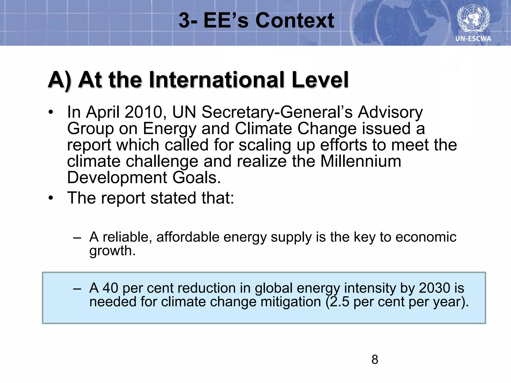 3- EE’s Context

A) At the International Level
• In April 2010, UN Secretary-General’s Advisory
  Group on Energy and Climate Change issued a
  report which called for scaling up efforts to meet the
  climate challenge and realize the Millennium
  Development Goals.
• The report stated that:

   – A reliable, affordable energy supply is the key to economic
     growth.

   – A 40 per cent reduction in global energy intensity by 2030 is
     needed for climate change mitigation (2.5 per cent per year).



                                                  8
 