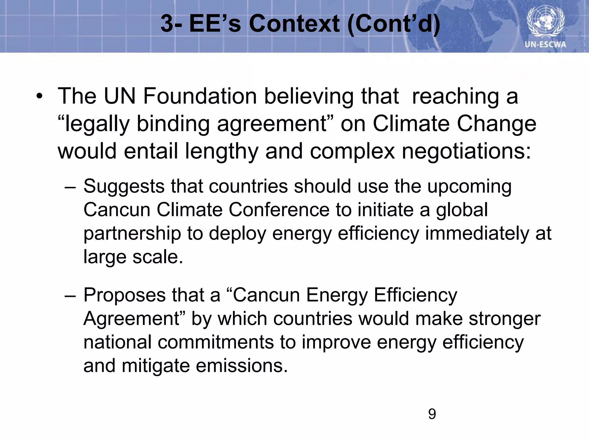 3- EE’s Context (Cont’d)

• The UN Foundation believing that reaching a
  “legally binding agreement” on Climate Change
  would entail lengthy and complex negotiations:
  – Suggests that countries should use the upcoming
    Cancun Climate Conference to initiate a global
    partnership to deploy energy efficiency immediately at
    large scale.
  – Proposes that a “Cancun Energy Efficiency
    Agreement” by which countries would make stronger
    national commitments to improve energy efficiency
    and mitigate emissions.

                                           9
 