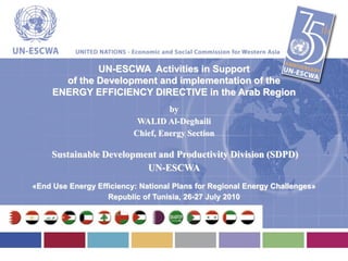 UN-ESCWA Activities in Support
       of the Development and implementation of the
     ENERGY EFFICIENCY DIRECTIVE in the Arab Region
                                   by
                           WALID Al-Deghaili
                          Chief, Energy Section

     Sustainable Development and Productivity Division (SDPD)
                          UN-ESCWA
«End Use Energy Efficiency: National Plans for Regional Energy Challenges»
                   Republic of Tunisia, 26-27 July 2010
 