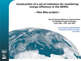 Construction of a set of indicators for monitoring
          energy efficiency in the SEMCs

              - Plan Bleu project -


                         End Use Energy Efficiency: National Plans
                             for Regional Energy Challenges
                               Tunis, 26th – 27th, July, 2010

                                     by El Habib EL ANDALOUSSI
                                      Programme Officer- Energy,
                                                       Plan Bleu
 