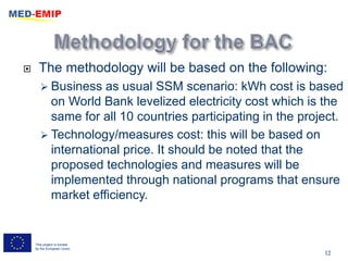      The methodology will be based on the following:
        Business  as usual SSM scenario: kWh cost is based
         on World Bank levelized electricity cost which is the
         same for all 10 countries participating in the project.
        Technology/measures cost: this will be based on
         international price. It should be noted that the
         proposed technologies and measures will be
         implemented through national programs that ensure
         market efficiency.


    This project is funded
    by the European Union
                                                            12
 