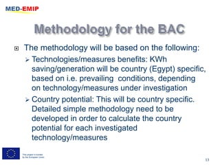     The methodology will be based on the following:
      Technologies/measures benefits: KWh
       saving/generation will be country (Egypt) specific,
       based on i.e. prevailing conditions, depending
       on technology/measures under investigation
      Country potential: This will be country specific.
       Detailed simple methodology need to be
       developed in order to calculate the country
       potential for each investigated
       technology/measures
    This project is funded
    by the European Union
                                                         13
 