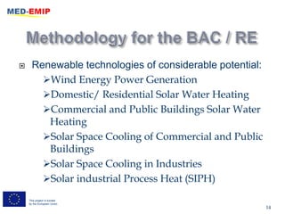      Renewable technologies of considerable potential:
        Wind Energy Power Generation
        Domestic/ Residential Solar Water Heating
        Commercial and Public Buildings Solar Water
         Heating
        Solar Space Cooling of Commercial and Public
         Buildings
        Solar Space Cooling in Industries
        Solar industrial Process Heat (SIPH)

    This project is funded
    by the European Union
                                                          14
 