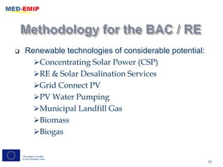      Renewable technologies of considerable potential:
        Concentrating Solar Power (CSP)
        RE & Solar Desalination Services
        Grid Connect PV
        PV Water Pumping
        Municipal Landfill Gas
        Biomass
        Biogas


    This project is funded
    by the European Union
                                                          15
 