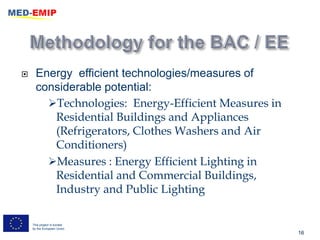      Energy efficient technologies/measures of
      considerable potential:
        Technologies: Energy-Efficient Measures in
         Residential Buildings and Appliances
         (Refrigerators, Clothes Washers and Air
         Conditioners)
        Measures : Energy Efficient Lighting in
         Residential and Commercial Buildings,
         Industry and Public Lighting

    This project is funded
    by the European Union
                                                      16
 