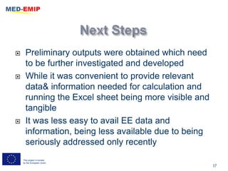      Preliminary outputs were obtained which need
      to be further investigated and developed
     While it was convenient to provide relevant
      data& information needed for calculation and
      running the Excel sheet being more visible and
      tangible
     It was less easy to avail EE data and
      information, being less available due to being
      seriously addressed only recently
    This project is funded
    by the European Union
                                                       17
 