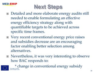      Detailed and more elaborate energy audits still
      needed to enable formulating an effective
      energy efficiency strategy along with
      quantifiable targets to be achieved across
      specific time frames.
     Very recent conventional energy price raises
      and subsidies decrease are an encouraging
      factor enabling better selection among
      alternatives.
     Nevertheless, it was very interesting to observe
      how BAC responds to:
         * change in conventional energy subsidy
    This project is funded
    by the European Union
                                                         18
 