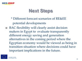 * Different forecast scenarios of RE&EE
         potential developments
     BAC flexibility will clearly assist decision
      makers in Egypt to evaluate transparently
      different energy saving and generation
      alternatives in the coming period where the
      Egyptian economy would be viewed as being in
      transition situation where decisions could have
      important implications in the future.
    This project is funded
    by the European Union
                                                    19
 