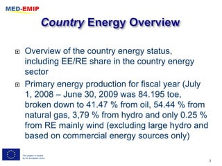      Overview of the country energy status,
      including EE/RE share in the country energy
      sector
     Primary energy production for fiscal year (July
      1, 2008 – June 30, 2009 was 84.195 toe,
      broken down to 41.47 % from oil, 54.44 % from
      natural gas, 3,79 % from hydro and only 0.25 %
      from RE mainly wind (excluding large hydro and
      based on commercial energy sources only)

    This project is funded
    by the European Union
                                                        3
 