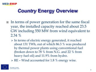      In terms of power generation for the same fiscal
      year, the installed capacity reached about 23.5
      GW including 550 MW from wind equivalent to
      2.34 %
        In terms of electric energy generated, it reached
         about 131 TWh, out of which 86.3 % was produced
         by thermal power plants using conventional fuel
         (broken down to 78 % from N.G. and 22 % from
         heavy fuel oil) and 11.9% from hydro.
        RE – Wind accounted for 1.8 % energy wise.

    This project is funded
    by the European Union
                                                             4
 