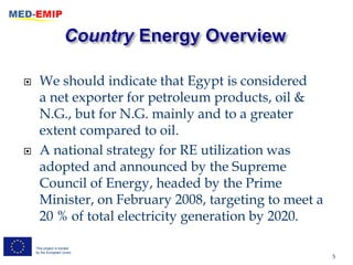      We should indicate that Egypt is considered
      a net exporter for petroleum products, oil &
      N.G., but for N.G. mainly and to a greater
      extent compared to oil.
     A national strategy for RE utilization was
      adopted and announced by the Supreme
      Council of Energy, headed by the Prime
      Minister, on February 2008, targeting to meet a
      20 % of total electricity generation by 2020.

    This project is funded
    by the European Union
                                                        5
 