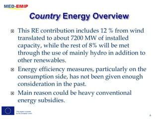      This RE contribution includes 12 % from wind
      translated to about 7200 MW of installed
      capacity, while the rest of 8% will be met
      through the use of mainly hydro in addition to
      other renewables.
     Energy efficiency measures, particularly on the
      consumption side, has not been given enough
      consideration in the past.
     Main reason could be heavy conventional
      energy subsidies.
    This project is funded
    by the European Union
                                                        6
 